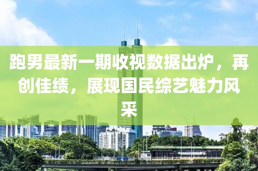 跑男最新一期收視數(shù)據出爐，再創(chuàng)佳績，展現(xiàn)國民綜藝魅力風采