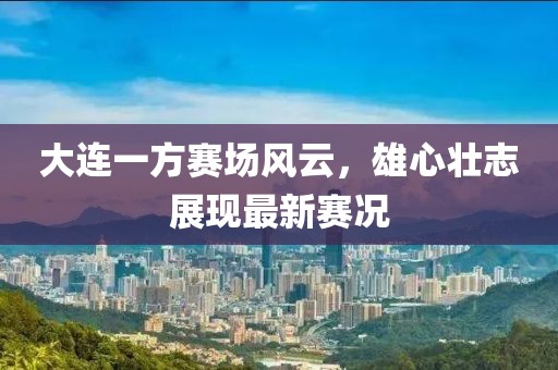 大連一方賽場(chǎng)風(fēng)云，雄心壯志展現(xiàn)最新賽況