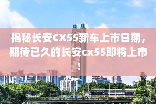 揭秘長(zhǎng)安CX55新車上市日期，期待已久的長(zhǎng)安cx55即將上市！