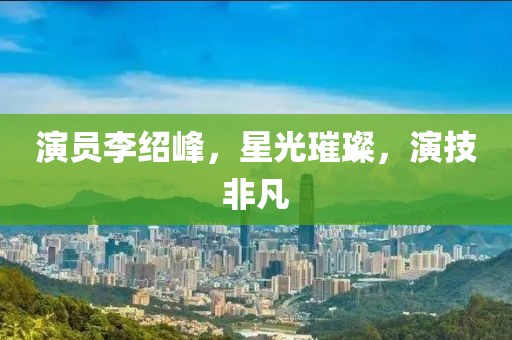 演員李紹峰，星光璀璨，演技非凡