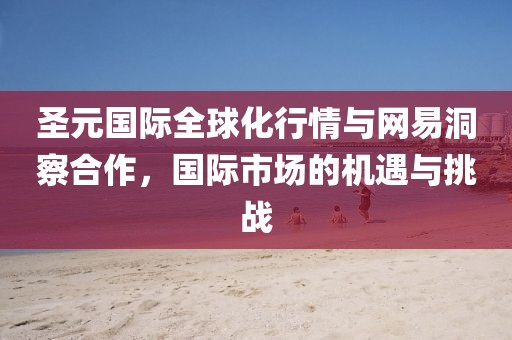 圣元國際全球化行情與網(wǎng)易洞察合作，國際市場的機遇與挑戰(zhàn)