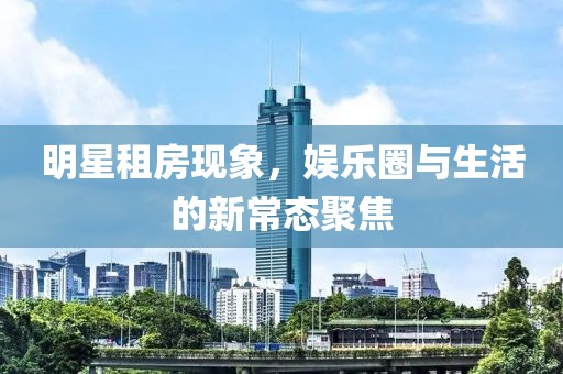 明星租房現(xiàn)象，娛樂圈與生活的新常態(tài)聚焦
