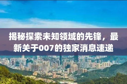 揭秘探索未知領(lǐng)域的先鋒，最新關(guān)于007的獨(dú)家消息速遞