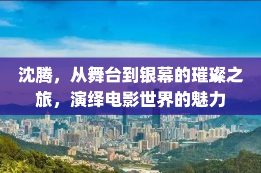 沈騰，從舞臺(tái)到銀幕的璀璨之旅，演繹電影世界的魅力