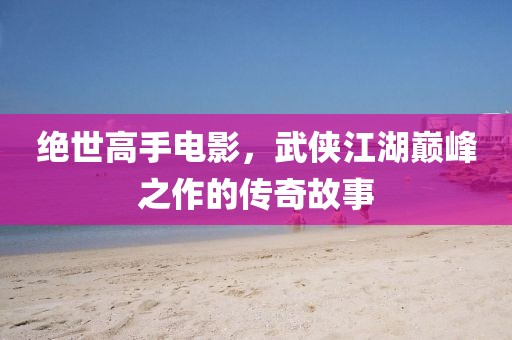 絕世高手電影，武俠江湖巔峰之作的傳奇故事