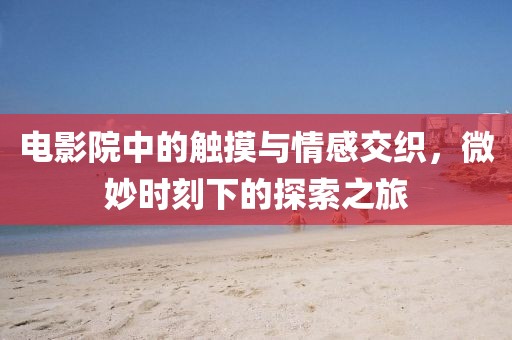 電影院中的觸摸與情感交織，微妙時(shí)刻下的探索之旅