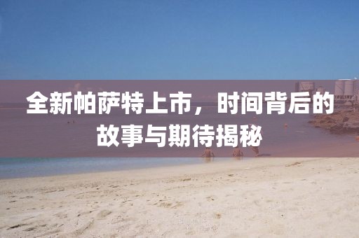 全新帕薩特上市，時(shí)間背后的故事與期待揭秘