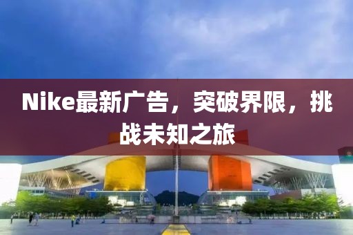 Nike最新廣告，突破界限，挑戰(zhàn)未知之旅