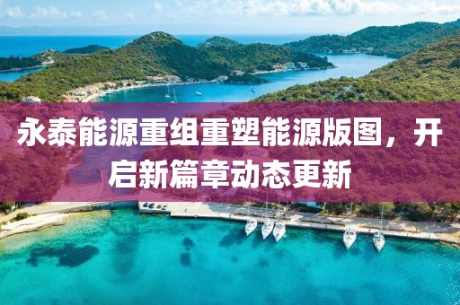 永泰能源重組重塑能源版圖，開啟新篇章動態(tài)更新