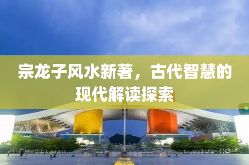 宗龍子風(fēng)水新著，古代智慧的現(xiàn)代解讀探索