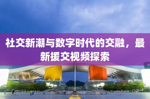社交新潮與數(shù)字時(shí)代的交融，最新援交視頻探索