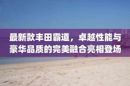 最新款豐田霸道，卓越性能與豪華品質(zhì)的完美融合亮相登場(chǎng)