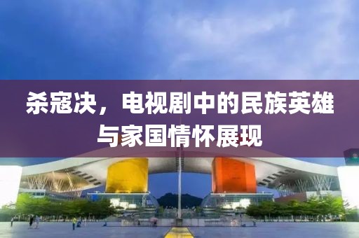 殺寇決，電視劇中的民族英雄與家國情懷展現(xiàn)