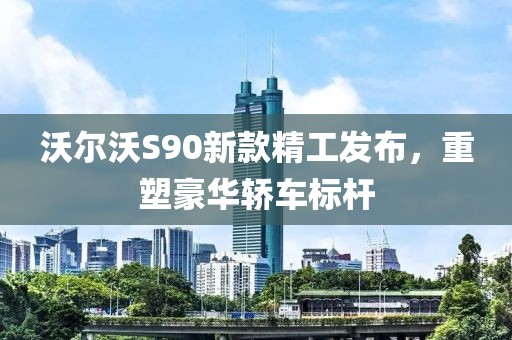 沃爾沃S90新款精工發(fā)布，重塑豪華轎車標桿