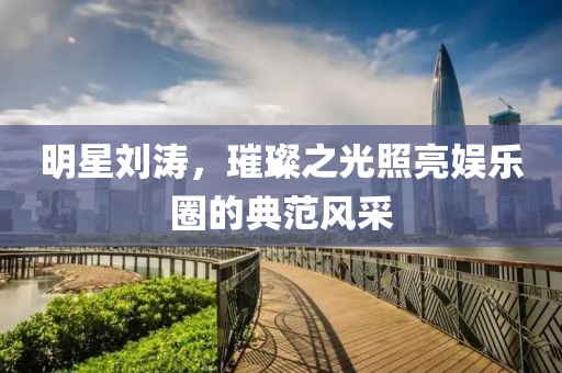 明星劉濤，璀璨之光照亮娛樂圈的典范風(fēng)采