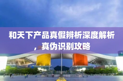 和天下產(chǎn)品真假辨析深度解析，真?zhèn)巫R別攻略