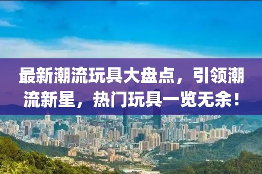 最新潮流玩具大盤點(diǎn)，引領(lǐng)潮流新星，熱門玩具一覽無余！