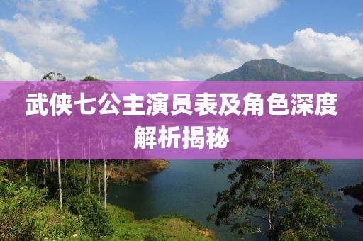 武俠七公主演員表及角色深度解析揭秘