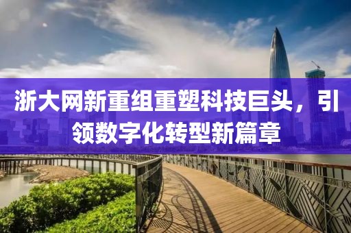 浙大網(wǎng)新重組重塑科技巨頭，引領(lǐng)數(shù)字化轉(zhuǎn)型新篇章