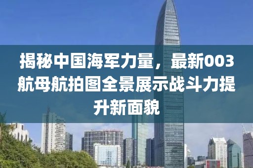 揭秘中國海軍力量，最新003航母航拍圖全景展示戰(zhàn)斗力提升新面貌
