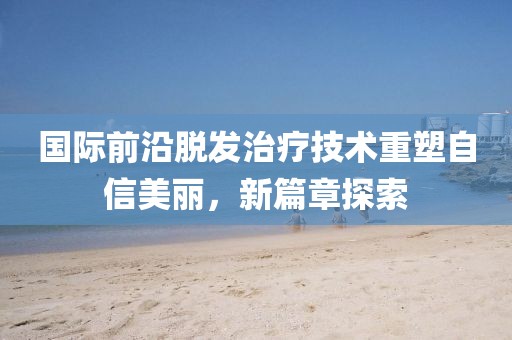 國際前沿脫發(fā)治療技術(shù)重塑自信美麗，新篇章探索