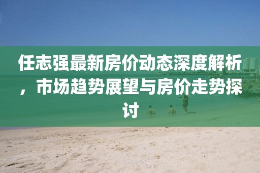 任志強(qiáng)最新房?jī)r(jià)動(dòng)態(tài)深度解析，市場(chǎng)趨勢(shì)展望與房?jī)r(jià)走勢(shì)探討