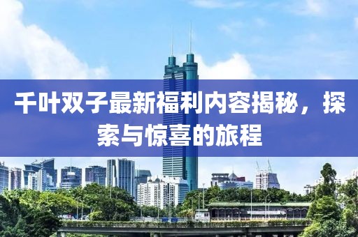 千葉雙子最新福利內(nèi)容揭秘，探索與驚喜的旅程