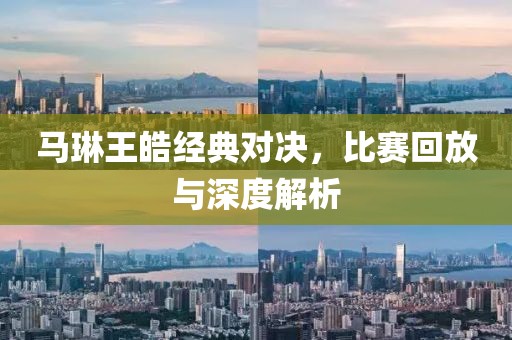 馬琳王皓經(jīng)典對決，比賽回放與深度解析