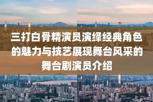 三打白骨精演員演繹經(jīng)典角色的魅力與技藝展現(xiàn)舞臺(tái)風(fēng)采的舞臺(tái)劇演員介紹