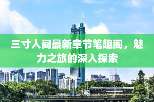 三寸人間最新章節(jié)筆趣閣，魅力之旅的深入探索