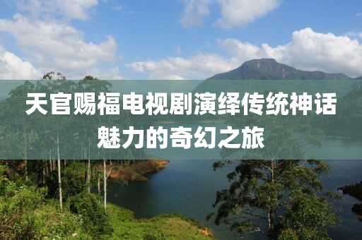 天官賜福電視劇演繹傳統(tǒng)神話魅力的奇幻之旅