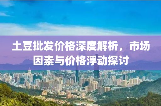 土豆批發(fā)價(jià)格深度解析，市場(chǎng)因素與價(jià)格浮動(dòng)探討
