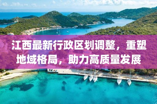 江西最新行政區(qū)劃調(diào)整，重塑地域格局，助力高質(zhì)量發(fā)展