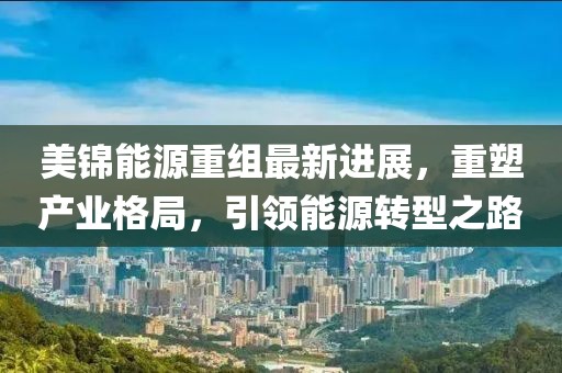 美錦能源重組最新進(jìn)展，重塑產(chǎn)業(yè)格局，引領(lǐng)能源轉(zhuǎn)型之路