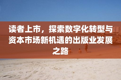 讀者上市，探索數(shù)字化轉(zhuǎn)型與資本市場新機遇的出版業(yè)發(fā)展之路