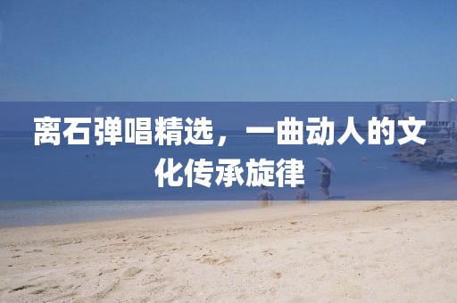 離石彈唱精選，一曲動(dòng)人的文化傳承旋律