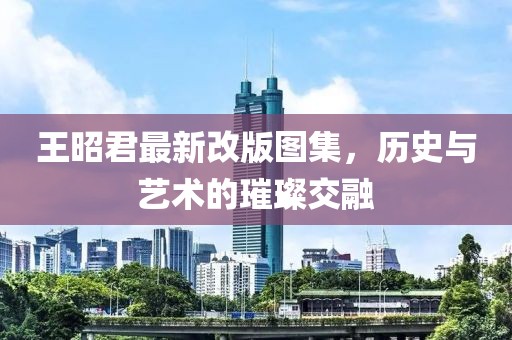 王昭君最新改版圖集，歷史與藝術(shù)的璀璨交融