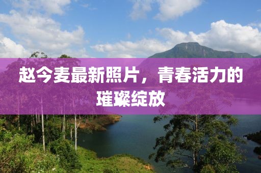 趙今麥最新照片，青春活力的璀璨綻放