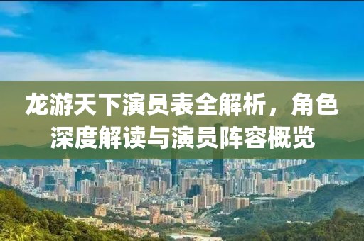 龍游天下演員表全解析，角色深度解讀與演員陣容概覽