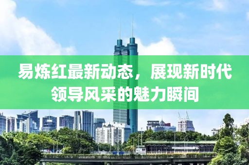 易煉紅最新動(dòng)態(tài)，展現(xiàn)新時(shí)代領(lǐng)導(dǎo)風(fēng)采的魅力瞬間