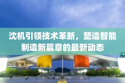 沈機(jī)引領(lǐng)技術(shù)革新，塑造智能制造新篇章的最新動(dòng)態(tài)