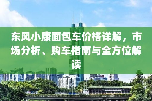 東風(fēng)小康面包車價(jià)格詳解，市場(chǎng)分析、購車指南與全方位解讀
