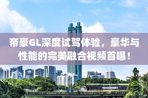 帝豪GL深度試駕體驗，豪華與性能的完美融合視頻首曝！