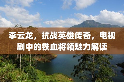 李云龍，抗戰(zhàn)英雄傳奇，電視劇中的鐵血將領(lǐng)魅力解讀