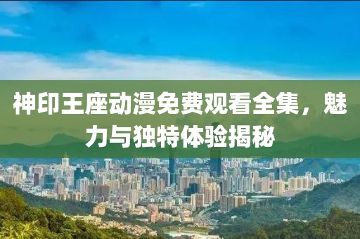 神印王座動漫免費觀看全集，魅力與獨特體驗揭秘