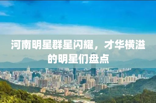 河南明星群星閃耀，才華橫溢的明星們盤點
