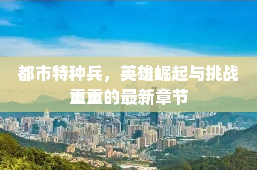 都市特種兵，英雄崛起與挑戰(zhàn)重重的最新章節(jié)