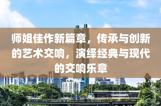 師姐佳作新篇章，傳承與創(chuàng)新的藝術交響，演繹經(jīng)典與現(xiàn)代的交響樂章