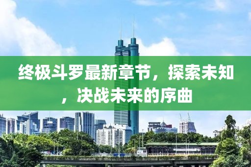 終極斗羅最新章節(jié)，探索未知，決戰(zhàn)未來的序曲
