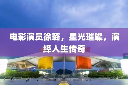 電影演員徐璐，星光璀璨，演繹人生傳奇